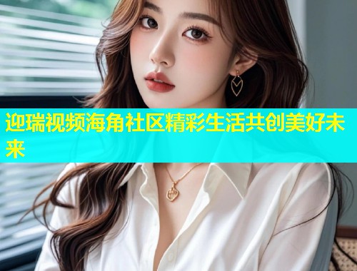 迎瑞视频海角社区精彩生活共创美好未来
